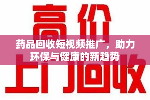 信阳药品回收短视频推广，助力环保与健康的新趋势