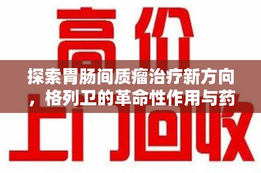 信阳探索胃肠间质瘤治疗新方向，格列卫的革命性作用与药物回收的意义