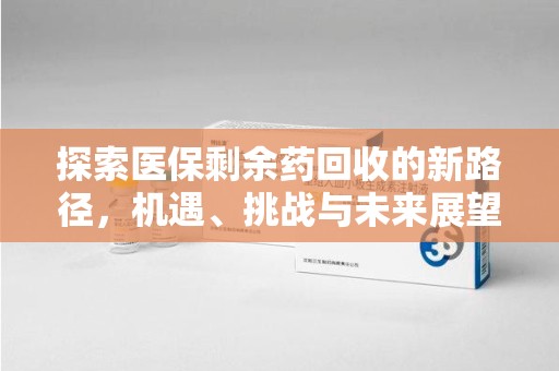 信阳探索医保剩余药回收的新路径，机遇、挑战与未来展望