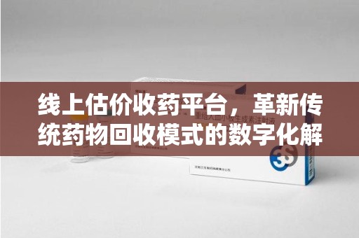 信阳线上估价收药平台，革新传统药物回收模式的数字化解决方案