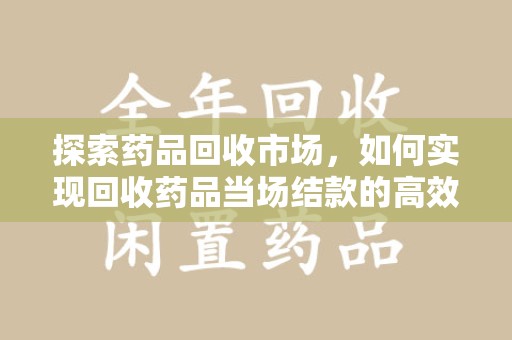 信阳探索药品回收市场，如何实现回收药品当场结款的高效模式