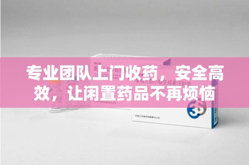 信阳专业团队上门收药，安全高效，让闲置药品不再烦恼