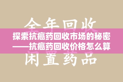 信阳探索抗癌药回收市场的秘密——抗癌药回收价格怎么算？