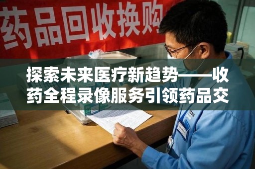 信阳探索未来医疗新趋势——收药全程录像服务引领药品交付安全新篇章