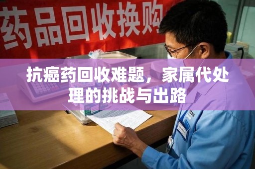 信阳抗癌药回收难题，家属代处理的挑战与出路