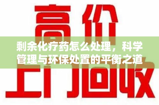 信阳剩余化疗药怎么处理，科学管理与环保处置的平衡之道