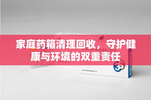 信阳家庭药箱清理回收，守护健康与环境的双重责任