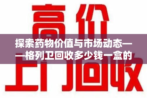 信阳探索药物价值与市场动态——格列卫回收多少钱一盒的全面解析