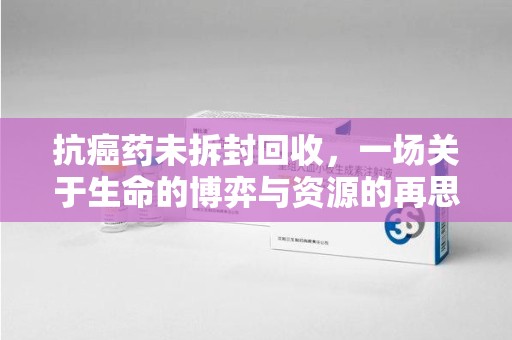 信阳抗癌药未拆封回收，一场关于生命的博弈与资源的再思考