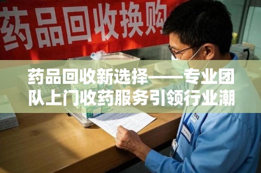 信阳药品回收新选择——专业团队上门收药服务引领行业潮流