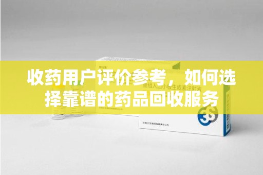 信阳收药用户评价参考，如何选择靠谱的药品回收服务