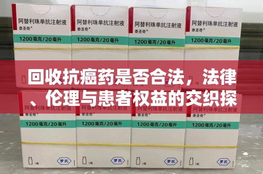 信阳回收抗癌药是否合法，法律、伦理与患者权益的交织探讨