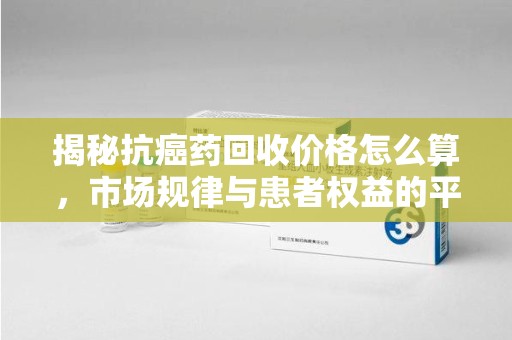 信阳揭秘抗癌药回收价格怎么算，市场规律与患者权益的平衡点