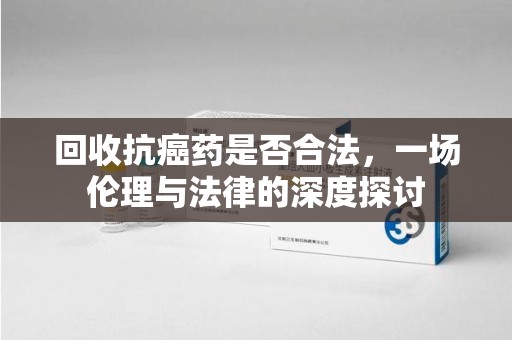 信阳回收抗癌药是否合法，一场伦理与法律的深度探讨