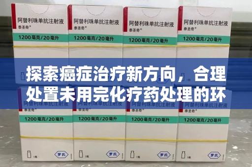 信阳探索癌症治疗新方向，合理处置未用完化疗药处理的环保路径