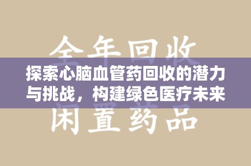 信阳探索心脑血管药回收的潜力与挑战，构建绿色医疗未来