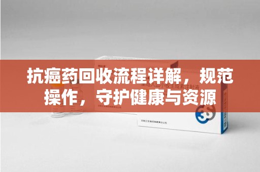 信阳抗癌药回收流程详解，规范操作，守护健康与资源