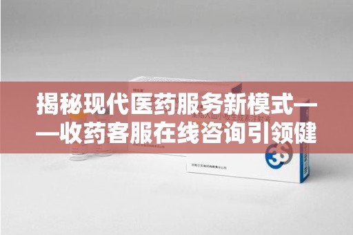 信阳揭秘现代医药服务新模式——收药客服在线咨询引领健康生活
