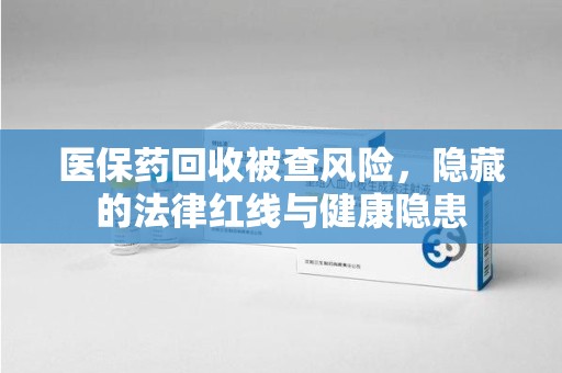 信阳医保药回收被查风险，隐藏的法律红线与健康隐患