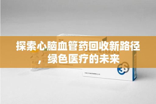 信阳探索心脑血管药回收新路径，绿色医疗的未来