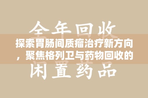 信阳探索胃肠间质瘤治疗新方向，聚焦格列卫与药物回收的未来
