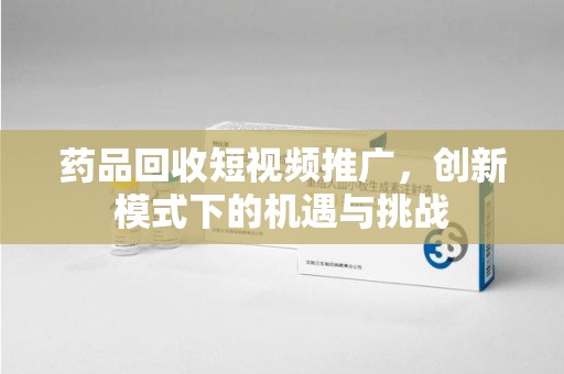 信阳药品回收短视频推广，创新模式下的机遇与挑战