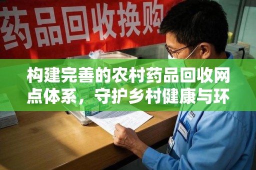 信阳构建完善的农村药品回收网点体系，守护乡村健康与环境