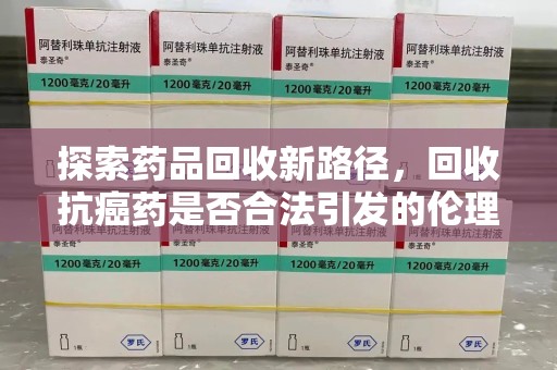 信阳探索药品回收新路径，回收抗癌药是否合法引发的伦理与法律思考