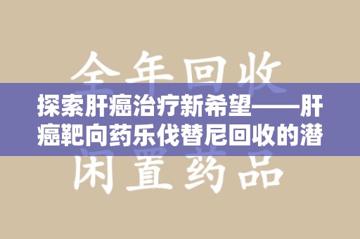 信阳探索肝癌治疗新希望——肝癌靶向药乐伐替尼回收的潜力与价值