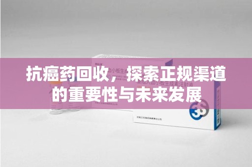 信阳抗癌药回收，探索正规渠道的重要性与未来发展