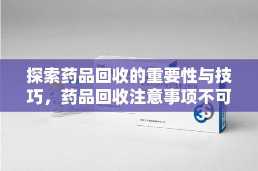 信阳探索药品回收的重要性与技巧，药品回收注意事项不可忽视