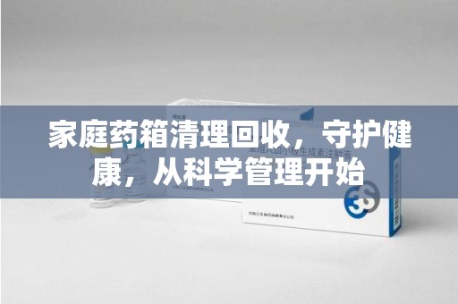 信阳家庭药箱清理回收，守护健康，从科学管理开始