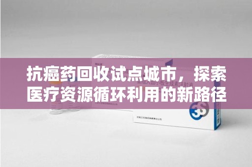 信阳抗癌药回收试点城市，探索医疗资源循环利用的新路径