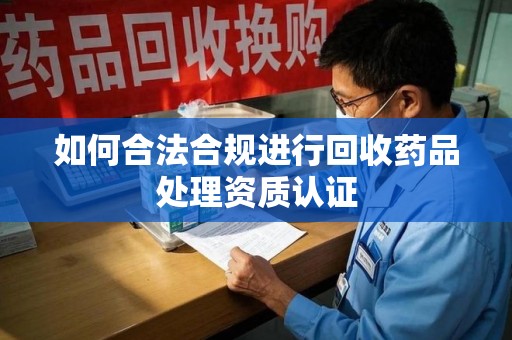 信阳如何合法合规进行回收药品处理资质认证