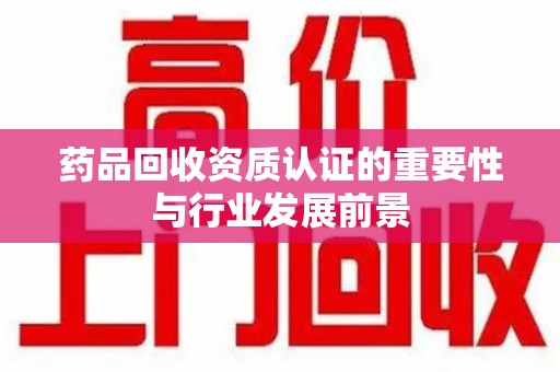 信阳药品回收资质认证的重要性与行业发展前景